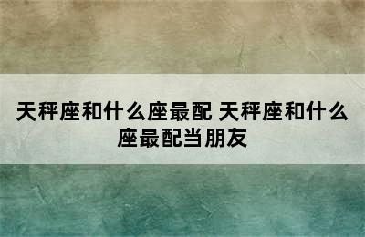 天秤座和什么座最配 天秤座和什么座最配当朋友